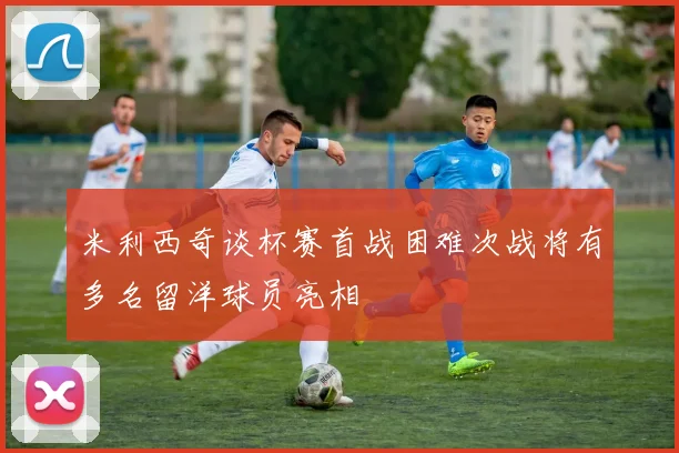 米利西奇谈杯赛首战困难次战将有多名留洋球员亮相