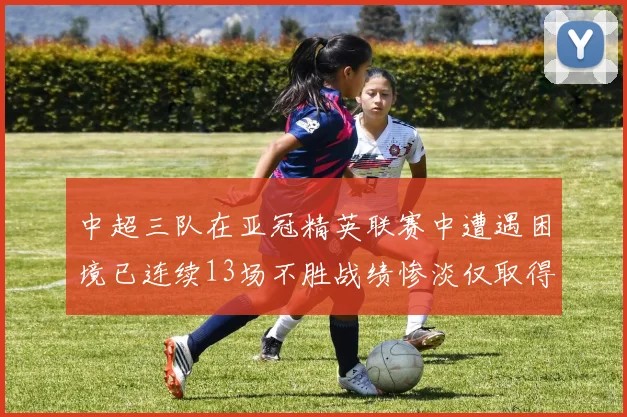中超三队在亚冠精英联赛中遭遇困境已连续13场不胜战绩惨淡仅取得5平8负
