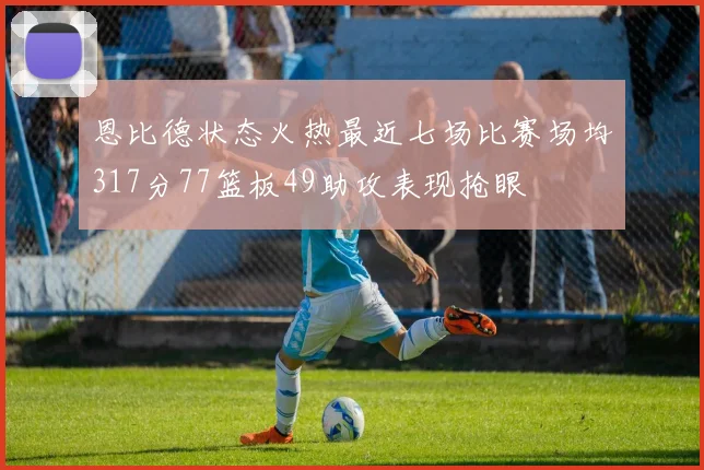 恩比德状态火热最近七场比赛场均317分77篮板49助攻表现抢眼