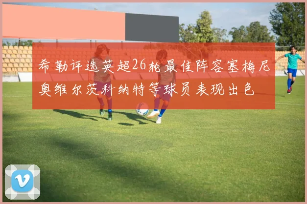 希勒评选英超26轮最佳阵容塞梅尼奥维尔茨科纳特等球员表现出色