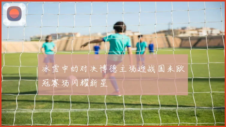 冰雪中的对决博德主场迎战国米欧冠赛场闪耀新星