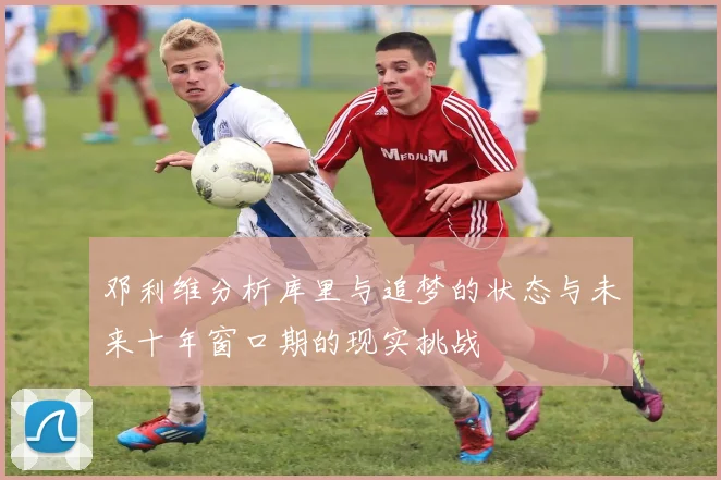 邓利维分析库里与追梦的状态与未来十年窗口期的现实挑战