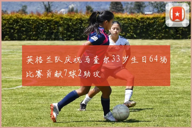 英格兰队庆祝马奎尔33岁生日64场比赛贡献7球2助攻