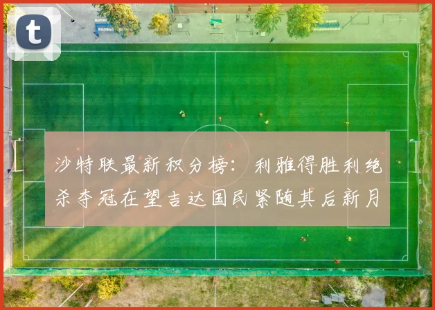 沙特联最新积分榜：利雅得胜利绝杀夺冠在望吉达国民紧随其后新月争夺激烈