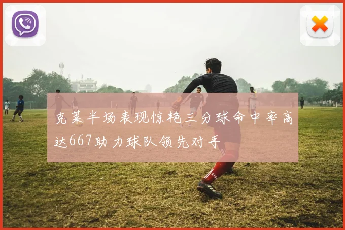 克莱半场表现惊艳三分球命中率高达667助力球队领先对手