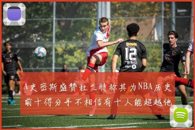 A史密斯盛赞杜兰特称其为NBA历史前十得分手不相信有十人能超越他