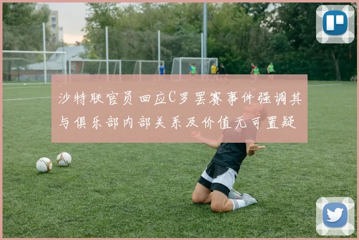 沙特联官员回应C罗罢赛事件强调其与俱乐部内部关系及价值无可置疑