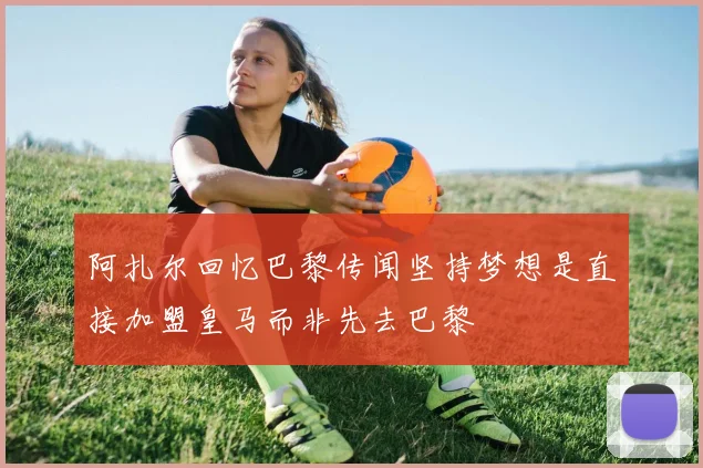 阿扎尔回忆巴黎传闻坚持梦想是直接加盟皇马而非先去巴黎