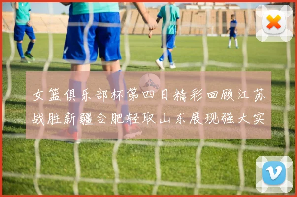 女篮俱乐部杯第四日精彩回顾江苏战胜新疆合肥轻取山东展现强大实力