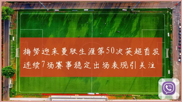 梅努迎来曼联生涯第50次英超首发连续7场赛事稳定出场表现引关注
