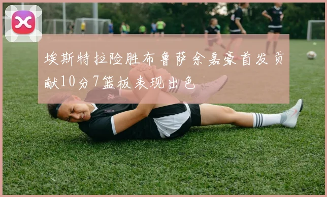 埃斯特拉险胜布鲁萨余嘉豪首发贡献10分7篮板表现出色