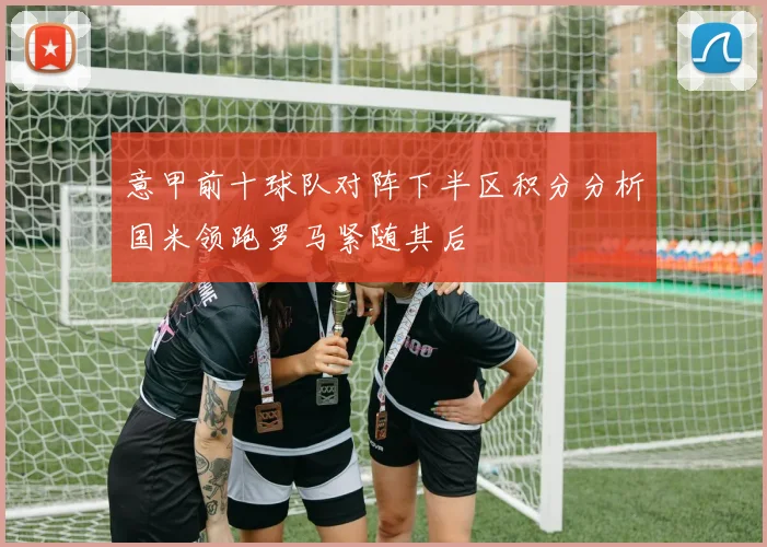 意甲前十球队对阵下半区积分分析国米领跑罗马紧随其后