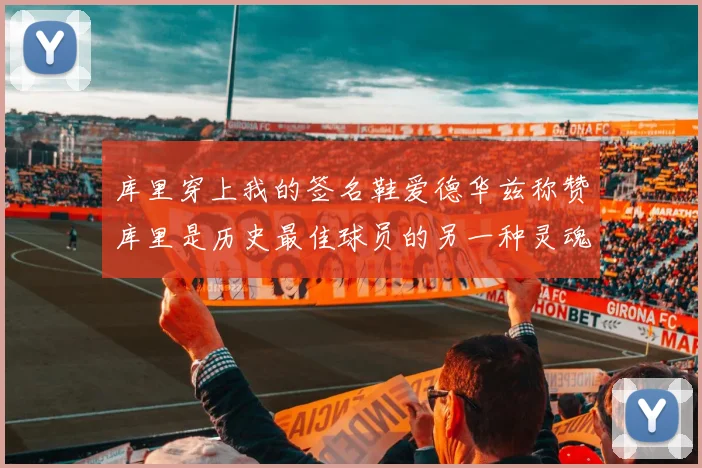 库里穿上我的签名鞋爱德华兹称赞库里是历史最佳球员的另一种灵魂