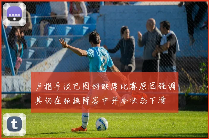 卢指导谈巴图姆缺席比赛原因强调其仍在轮换阵容中并非状态下滑